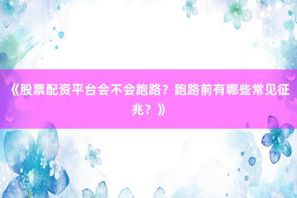 《股票配资平台会不会跑路？跑路前有哪些常见征兆？》