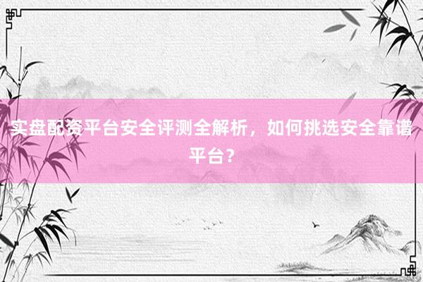 实盘配资平台安全评测全解析，如何挑选安全靠谱平台？