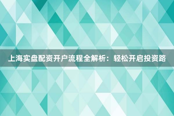 上海实盘配资开户流程全解析：轻松开启投资路