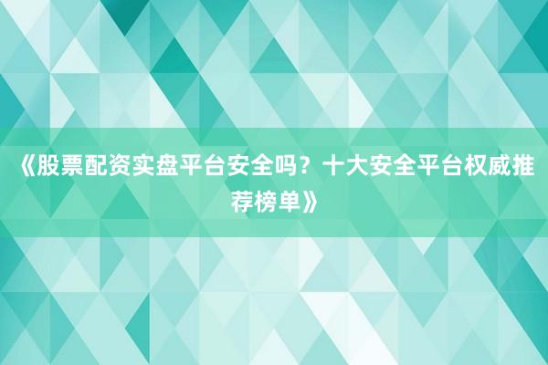 《股票配资实盘平台安全吗？十大安全平台权威推荐榜单》