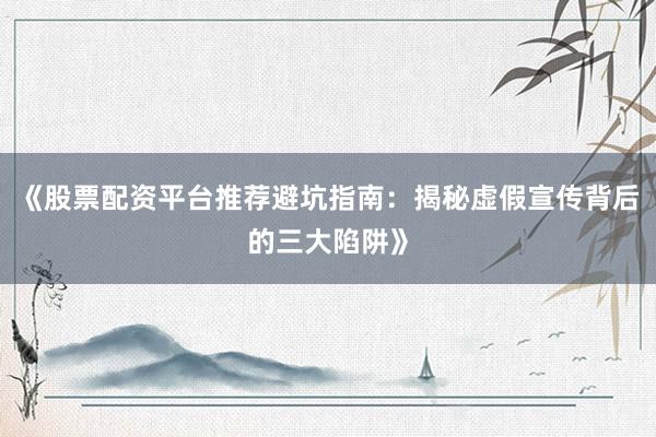 《股票配资平台推荐避坑指南：揭秘虚假宣传背后的三大陷阱》