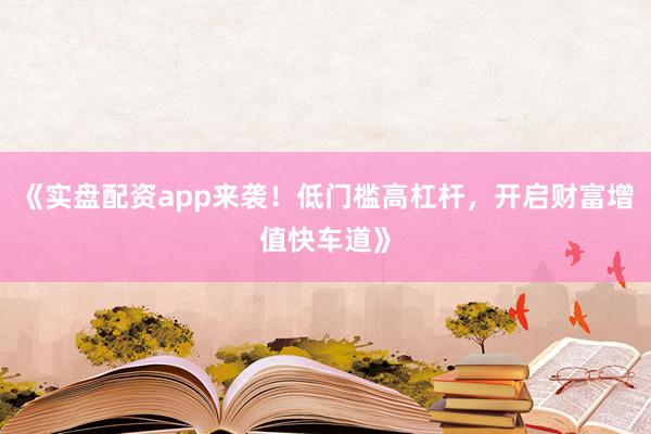 《实盘配资app来袭！低门槛高杠杆，开启财富增值快车道》