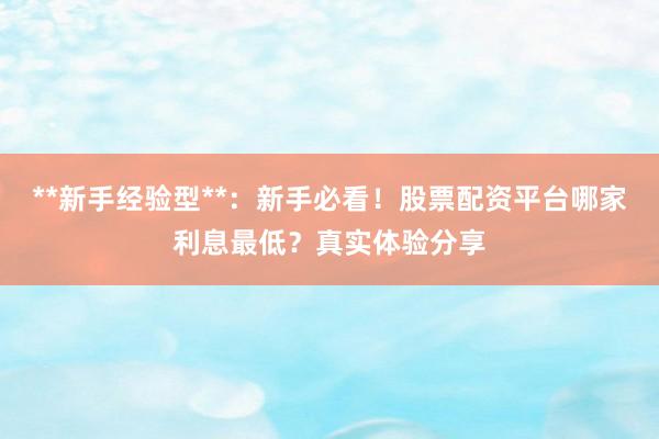 **新手经验型**：新手必看！股票配资平台哪家利息最低？真实体验分享