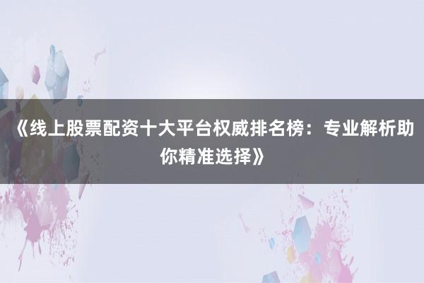 《线上股票配资十大平台权威排名榜：专业解析助你精准选择》