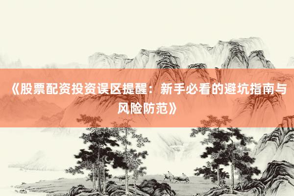 《股票配资投资误区提醒：新手必看的避坑指南与风险防范》