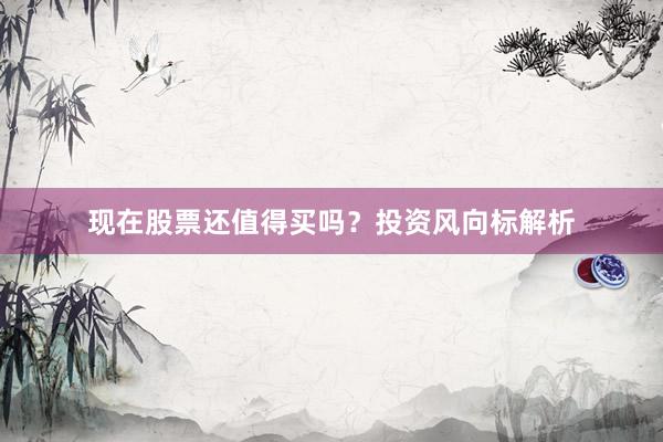 现在股票还值得买吗？投资风向标解析