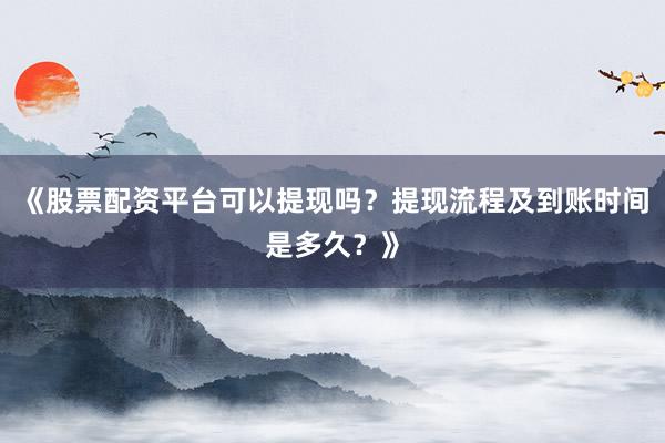 《股票配资平台可以提现吗？提现流程及到账时间是多久？》