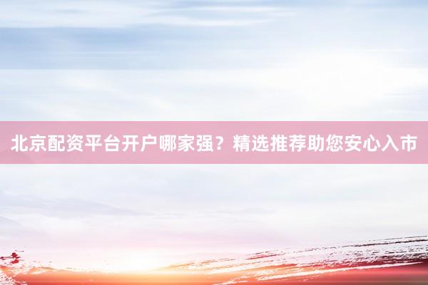 北京配资平台开户哪家强？精选推荐助您安心入市