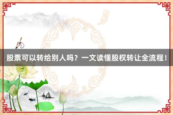 股票可以转给别人吗？一文读懂股权转让全流程！