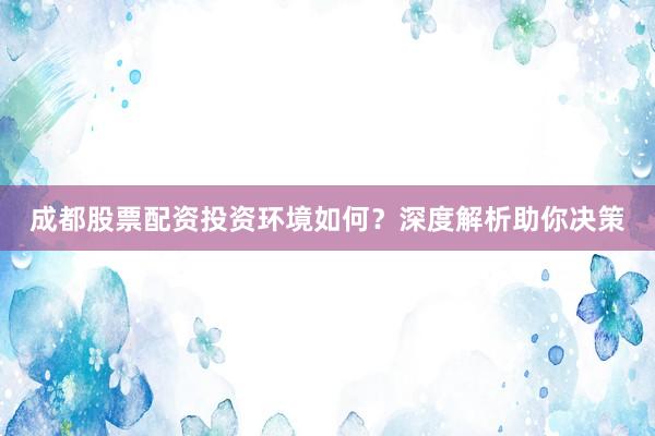 成都股票配资投资环境如何？深度解析助你决策