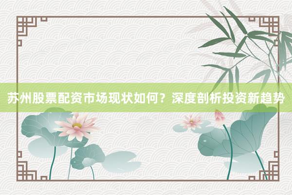 苏州股票配资市场现状如何？深度剖析投资新趋势