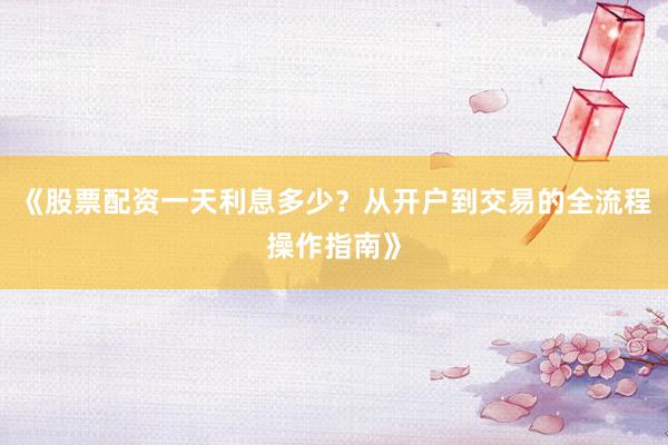 《股票配资一天利息多少？从开户到交易的全流程操作指南》
