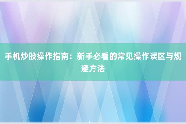 手机炒股操作指南：新手必看的常见操作误区与规避方法