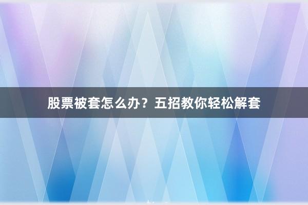股票被套怎么办？五招教你轻松解套