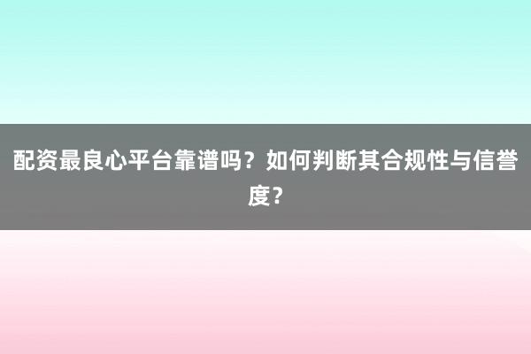 配资最良心平台靠谱吗？如何判断其合规性与信誉度？
