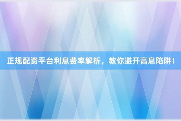 正规配资平台利息费率解析，教你避开高息陷阱！