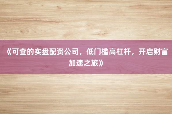 《可查的实盘配资公司，低门槛高杠杆，开启财富加速之旅》