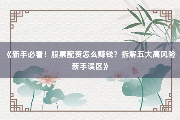 《新手必看！股票配资怎么赚钱？拆解五大高风险新手误区》