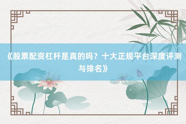 《股票配资杠杆是真的吗？十大正规平台深度评测与排名》