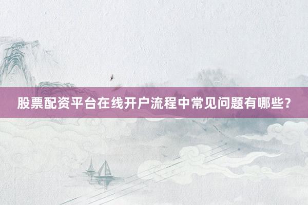 股票配资平台在线开户流程中常见问题有哪些？