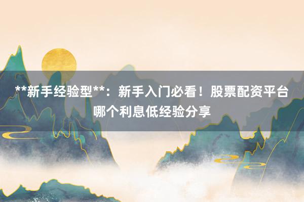**新手经验型**：新手入门必看！股票配资平台哪个利息低经验分享
