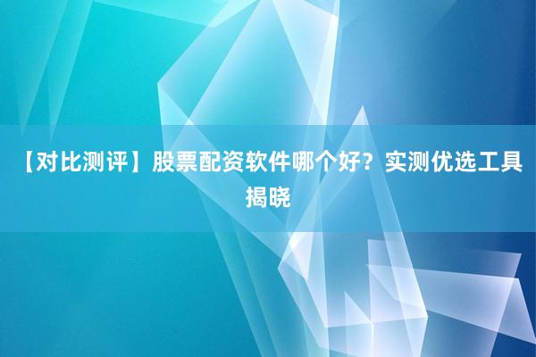 【对比测评】股票配资软件哪个好？实测优选工具揭晓
