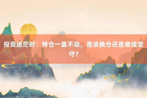 投资迷茫时：持仓一直不动，是该换仓还是继续坚守？