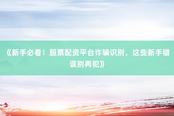 《新手必看！股票配资平台诈骗识别，这些新手错误别再犯》