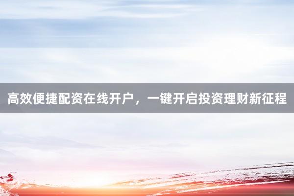 高效便捷配资在线开户，一键开启投资理财新征程