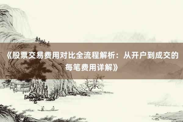 《股票交易费用对比全流程解析：从开户到成交的每笔费用详解》