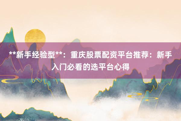 **新手经验型**：重庆股票配资平台推荐：新手入门必看的选平台心得