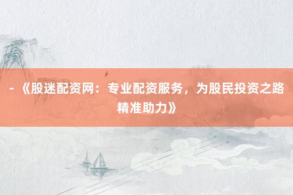 - 《股迷配资网：专业配资服务，为股民投资之路精准助力》