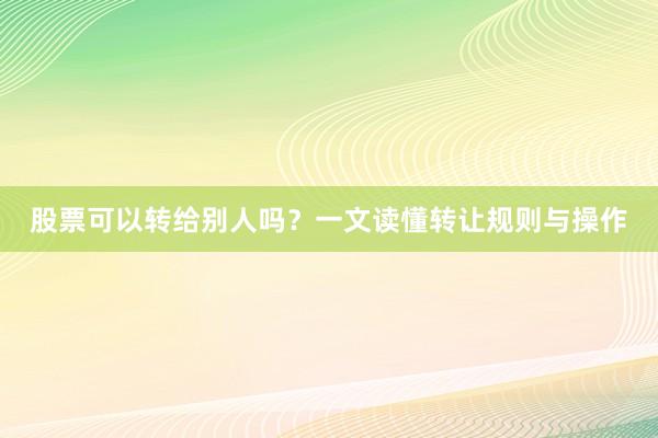 股票可以转给别人吗？一文读懂转让规则与操作