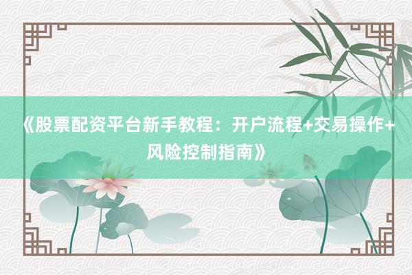 《股票配资平台新手教程：开户流程+交易操作+风险控制指南》