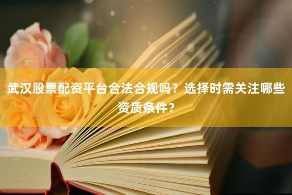 武汉股票配资平台合法合规吗？选择时需关注哪些资质条件？