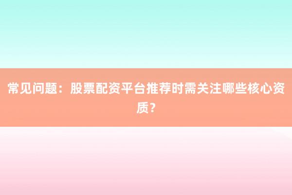 常见问题：股票配资平台推荐时需关注哪些核心资质？