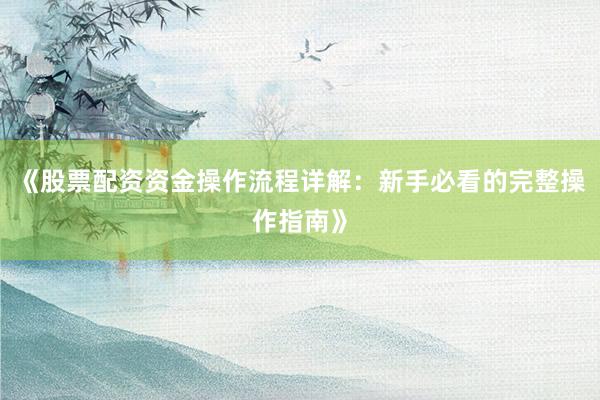《股票配资资金操作流程详解：新手必看的完整操作指南》