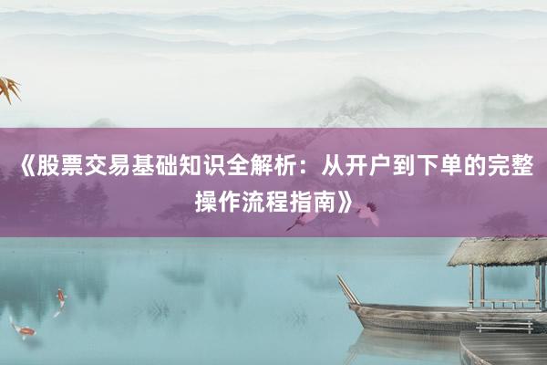 《股票交易基础知识全解析：从开户到下单的完整操作流程指南》