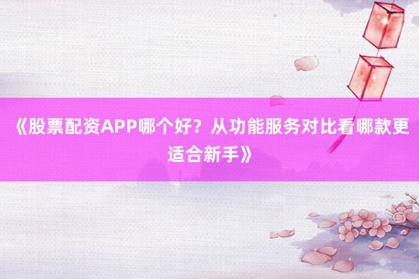 《股票配资APP哪个好？从功能服务对比看哪款更适合新手》