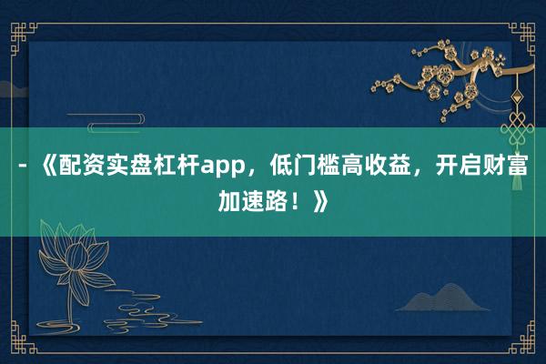 - 《配资实盘杠杆app，低门槛高收益，开启财富加速路！》