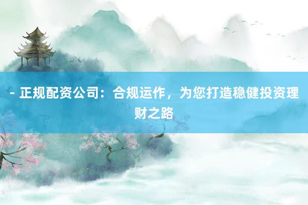 - 正规配资公司：合规运作，为您打造稳健投资理财之路