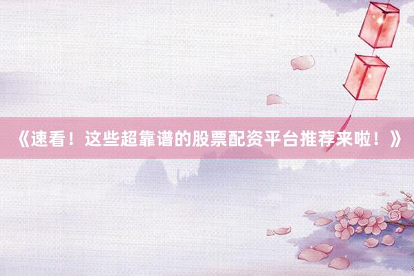 《速看！这些超靠谱的股票配资平台推荐来啦！》
