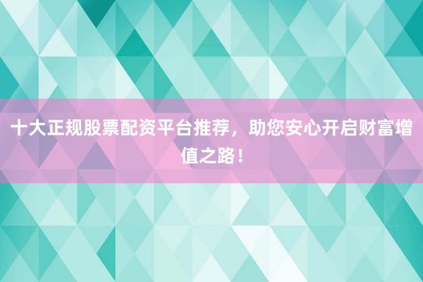 十大正规股票配资平台推荐，助您安心开启财富增值之路！
