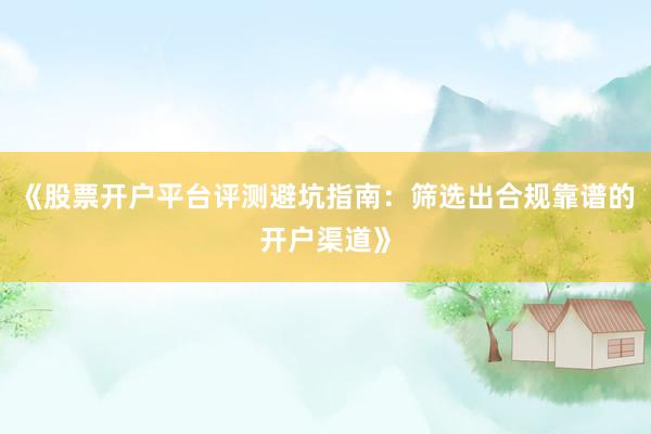 《股票开户平台评测避坑指南：筛选出合规靠谱的开户渠道》
