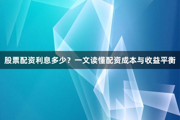 股票配资利息多少？一文读懂配资成本与收益平衡