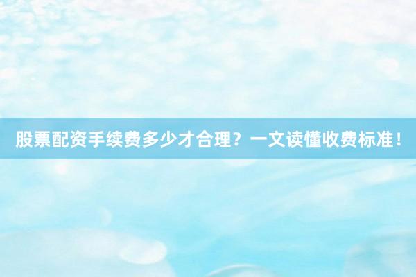 股票配资手续费多少才合理？一文读懂收费标准！