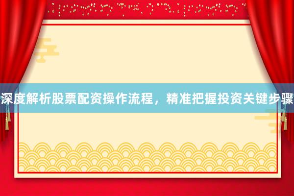 深度解析股票配资操作流程，精准把握投资关键步骤
