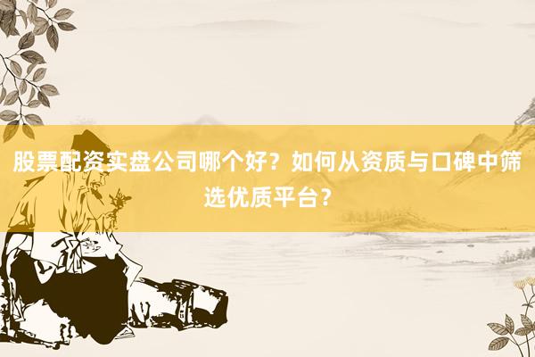 股票配资实盘公司哪个好？如何从资质与口碑中筛选优质平台？