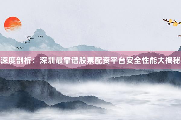 深度剖析：深圳最靠谱股票配资平台安全性能大揭秘
