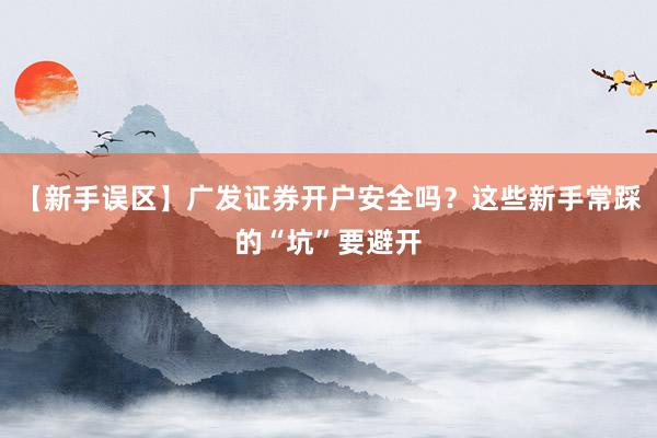【新手误区】广发证券开户安全吗？这些新手常踩的“坑”要避开